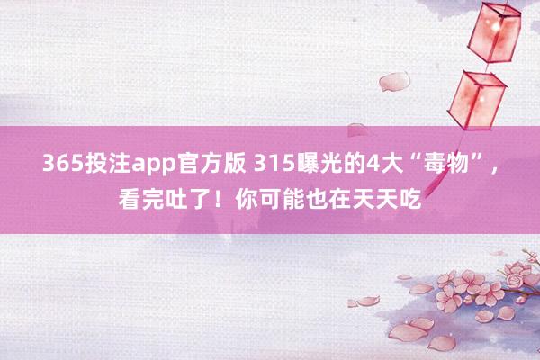 365投注app官方版 315曝光的4大“毒物”，看完吐了！你可能也在天天吃