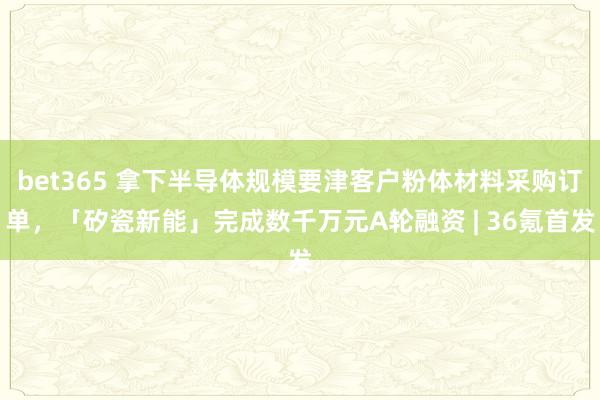 bet365 拿下半导体规模要津客户粉体材料采购订单，「矽瓷新能」完成数千万元A轮融资 | 36氪首发