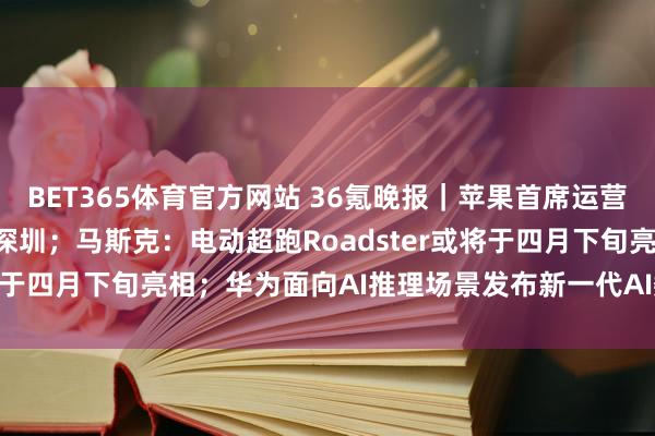BET365体育官方网站 36氪晚报｜苹果首席运营官Sabih Khan现身深圳；马斯克：电动超跑Roadster或将于四月下旬亮相；华为面向AI推理场景发布新一代AI数据基础设施