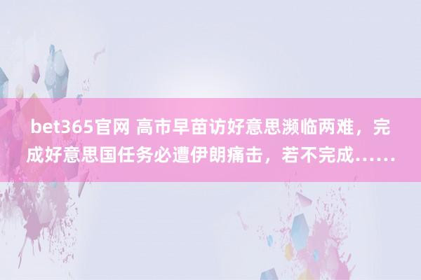 bet365官网 高市早苗访好意思濒临两难，完成好意思国任务必遭伊朗痛击，若不完成……