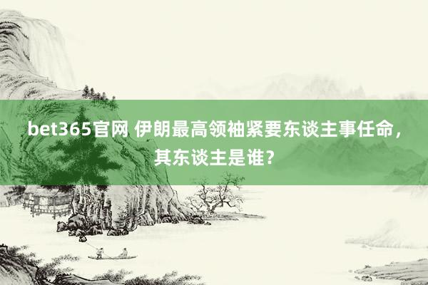 bet365官网 伊朗最高领袖紧要东谈主事任命，其东谈主是谁？