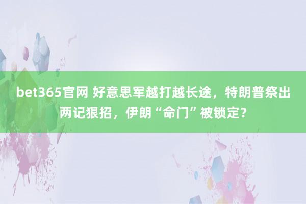 bet365官网 好意思军越打越长途，特朗普祭出两记狠招，伊朗“命门”被锁定？
