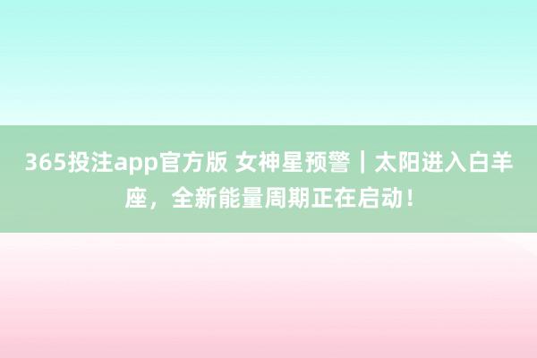 365投注app官方版 女神星预警｜太阳进入白羊座，全新能量周期正在启动！