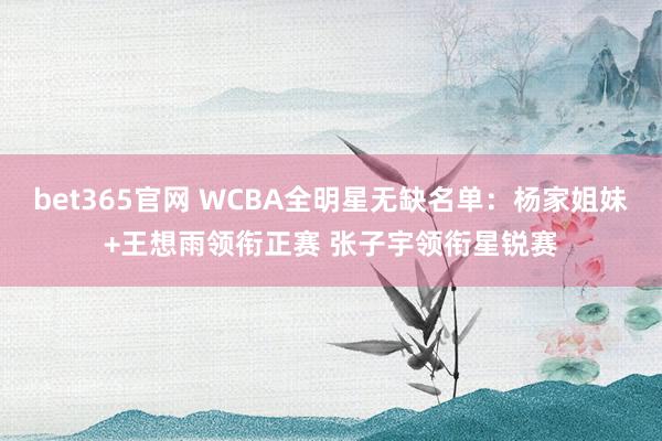 bet365官网 WCBA全明星无缺名单：杨家姐妹+王想雨领衔正赛 张子宇领衔星锐赛