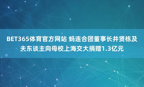 BET365体育官方网站 蚂连合团董事长井贤栋及夫东谈主向母校上海交大捐赠1.3亿元