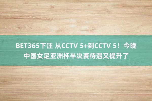 BET365下注 从CCTV 5+到CCTV 5！今晚中国女足亚洲杯半决赛待遇又提升了