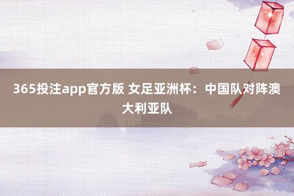 365投注app官方版 女足亚洲杯：中国队对阵澳大利亚队