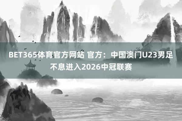 BET365体育官方网站 官方：中国澳门U23男足不息进入2026中冠联赛