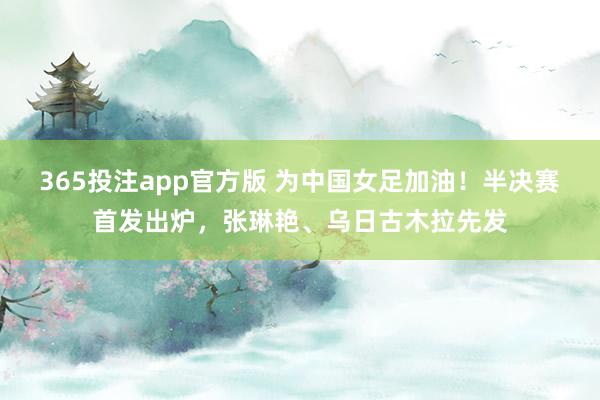 365投注app官方版 为中国女足加油！半决赛首发出炉，张琳艳、乌日古木拉先发