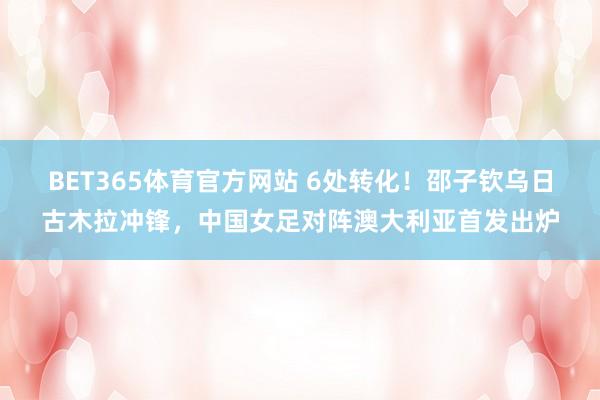 BET365体育官方网站 6处转化！邵子钦乌日古木拉冲锋，中国女足对阵澳大利亚首发出炉