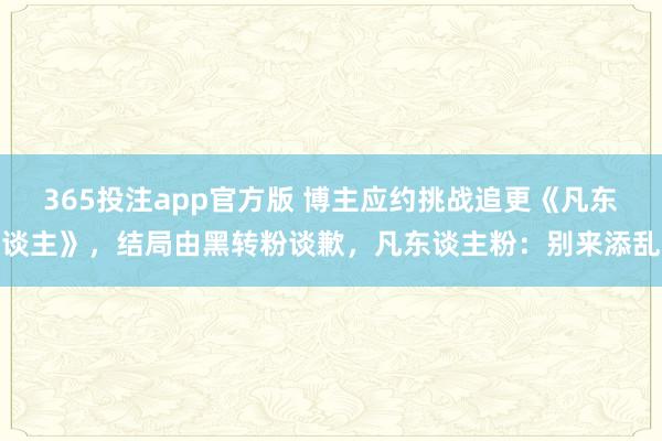365投注app官方版 博主应约挑战追更《凡东谈主》，结局由黑转粉谈歉，凡东谈主粉：别来添乱
