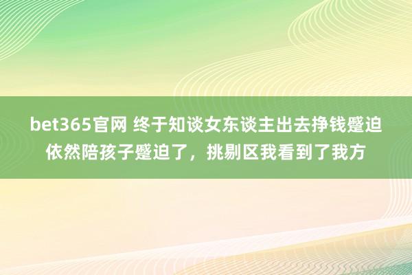 bet365官网 终于知谈女东谈主出去挣钱蹙迫依然陪孩子蹙迫了，挑剔区我看到了我方