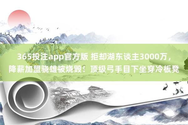 365投注app官方版 拒却湖东谈主3000万，降薪加盟骁雄被烧毁！顶级弓手目下坐穿冷板凳