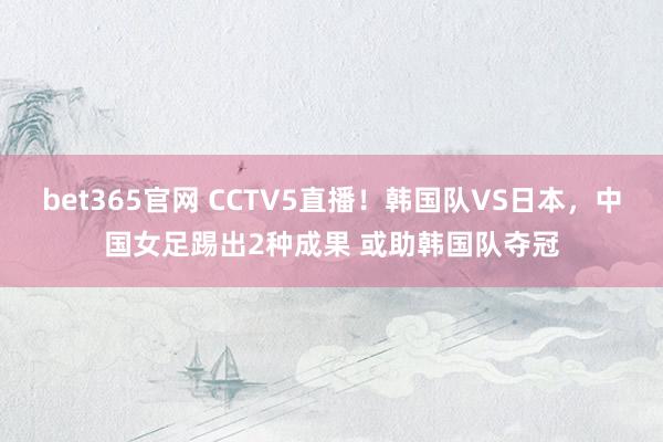 bet365官网 CCTV5直播！韩国队VS日本，中国女足踢出2种成果 或助韩国队夺冠
