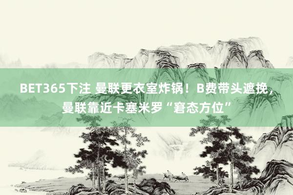 BET365下注 曼联更衣室炸锅！B费带头遮挽，曼联靠近卡塞米罗“窘态方位”