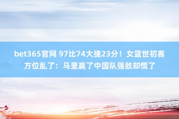bet365官网 97比74大捷23分！女篮世初赛方位乱了：马里赢了中国队强敌却慌了