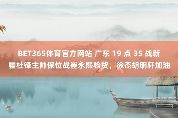 BET365体育官方网站 广东 19 点 35 战新疆杜锋主帅保位战崔永熙验货，徐杰胡明轩加油