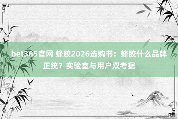 bet365官网 蜂胶2026选购书：蜂胶什么品牌正统？实验室与用户双考据