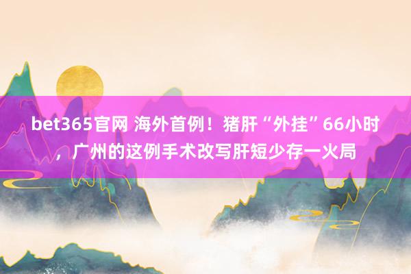 bet365官网 海外首例！猪肝“外挂”66小时，广州的这例手术改写肝短少存一火局