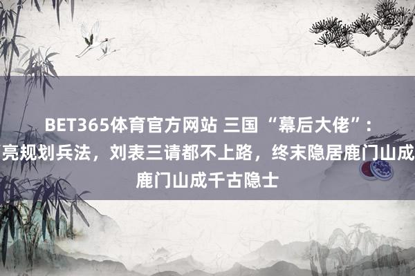 BET365体育官方网站 三国 “幕后大佬”：领导诸葛亮规划兵法，刘表三请都不上路，终末隐居鹿门山成千古隐士