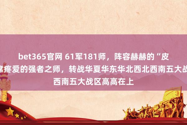 bet365官网 61军181师，阵容赫赫的“皮旅”，毛主席疼爱的强者之师，转战华夏华东华北西北西南五大战区高高在上