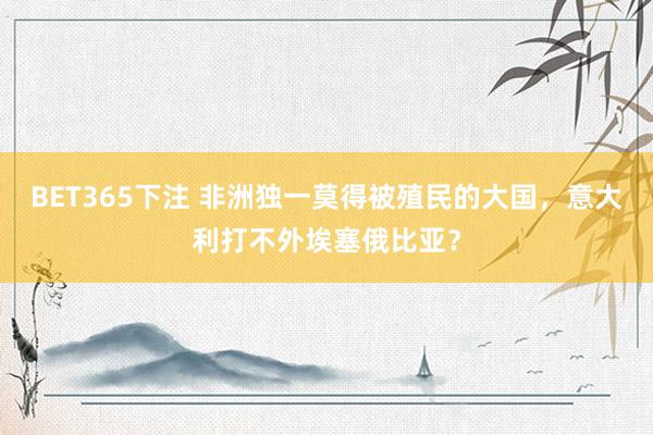 BET365下注 非洲独一莫得被殖民的大国，意大利打不外埃塞俄比亚？