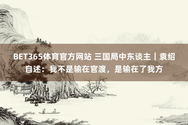 BET365体育官方网站 三国局中东谈主｜袁绍自述：我不是输在官渡，是输在了我方