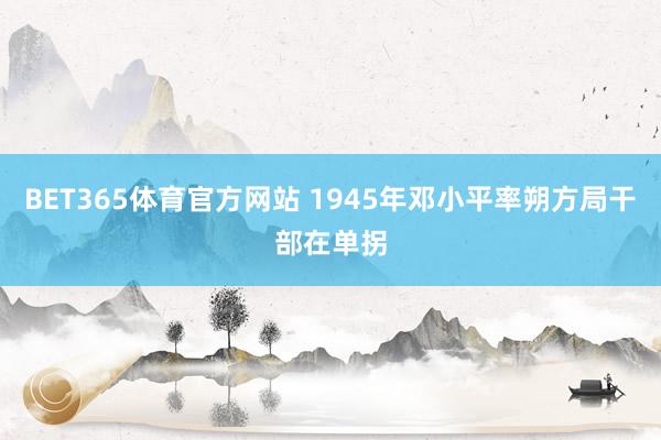 BET365体育官方网站 1945年邓小平率朔方局干部在单拐