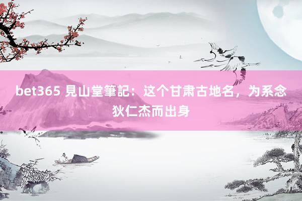 bet365 見山堂筆記：这个甘肃古地名，为系念狄仁杰而出身
