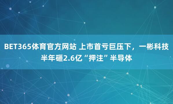 BET365体育官方网站 上市首亏巨压下，一彬科技半年砸2.6亿“押注”半导体