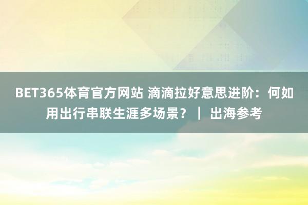 BET365体育官方网站 滴滴拉好意思进阶：何如用出行串联生涯多场景？｜ 出海参考