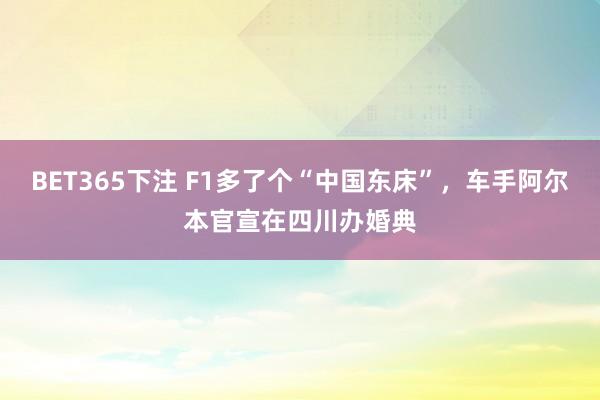 BET365下注 F1多了个“中国东床”，车手阿尔本官宣在四川办婚典