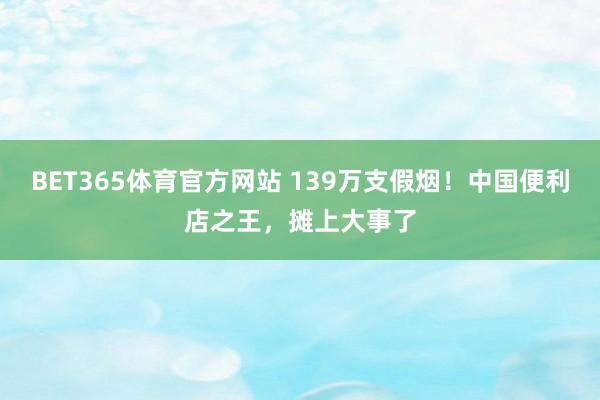 BET365体育官方网站 139万支假烟！中国便利店之王，摊上大事了