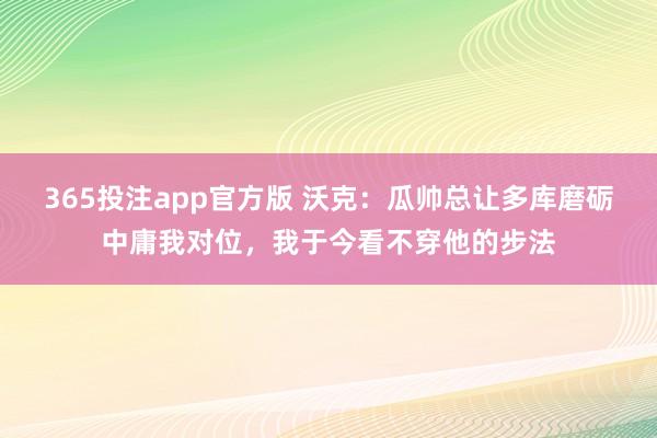 365投注app官方版 沃克：瓜帅总让多库磨砺中庸我对位，我于今看不穿他的步法