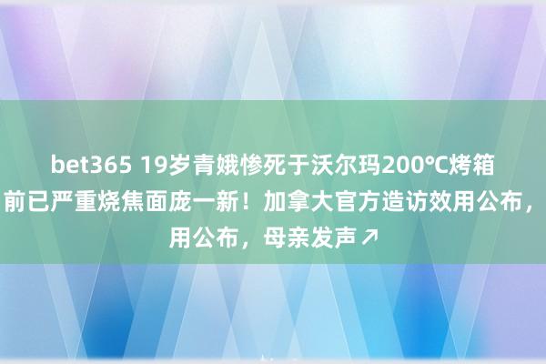 bet365 19岁青娥惨死于沃尔玛200℃烤箱，母亲发当前已严重烧焦面庞一新！加拿大官方造访效用公布，母亲发声↗