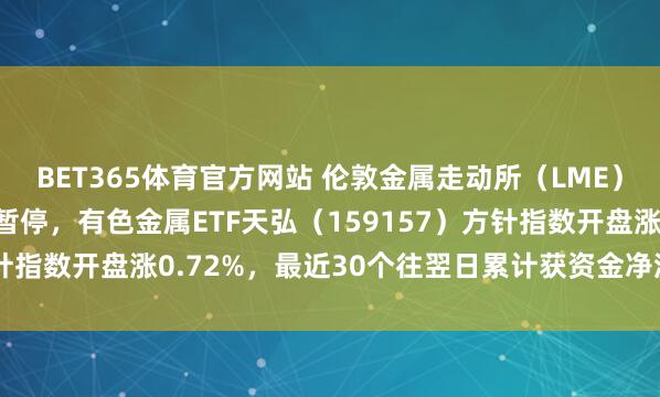 BET365体育官方网站 伦敦金属走动所（LME）铜铝锌等合约走动出现暂停，有色金属ETF天弘（159157）方针指数开盘涨0.72%，最近30个往翌日累计获资金净流入超40亿