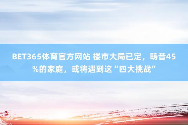 BET365体育官方网站 楼市大局已定，畴昔45%的家庭，或将遇到这“四大挑战”