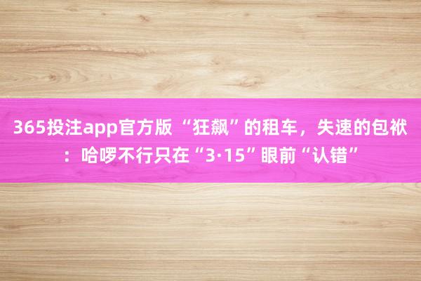 365投注app官方版 “狂飙”的租车，失速的包袱：哈啰不行只在“3·15”眼前“认错”