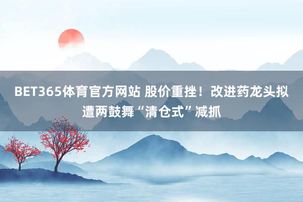 BET365体育官方网站 股价重挫！改进药龙头拟遭两鼓舞“清仓式”减抓