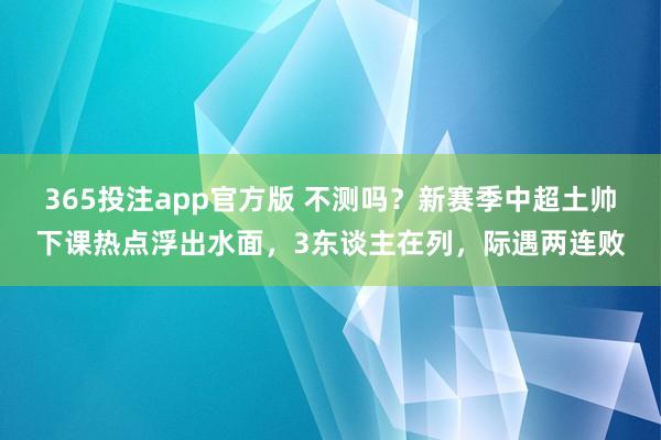 365投注app官方版 不测吗？新赛季中超土帅下课热点浮出水面，3东谈主在列，际遇两连败