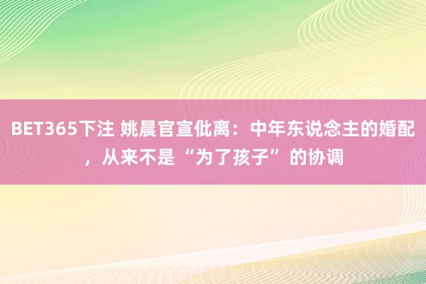 BET365下注 姚晨官宣仳离：中年东说念主的婚配，从来不是 “为了孩子” 的协调
