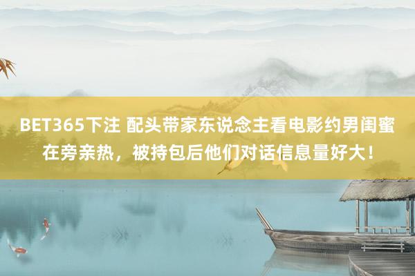 BET365下注 配头带家东说念主看电影约男闺蜜在旁亲热，被持包后他们对话信息量好大！