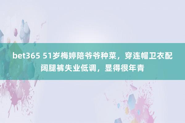 bet365 51岁梅婷陪爷爷种菜，穿连帽卫衣配阔腿裤失业低调，显得很年青