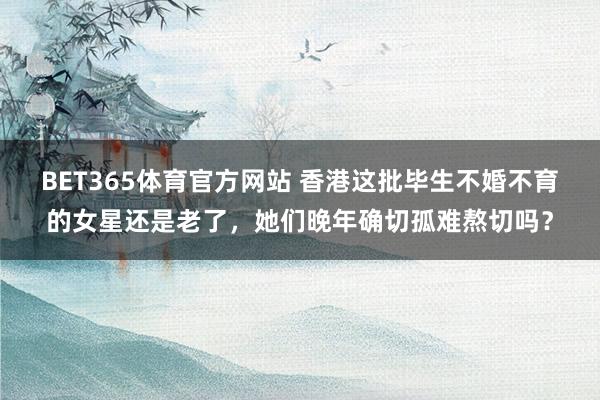 BET365体育官方网站 香港这批毕生不婚不育的女星还是老了，她们晚年确切孤难熬切吗？