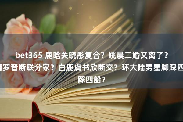bet365 鹿晗关晓彤复合？姚晨二婚又离了？唐嫣罗晋断联分家？白鹿虞书欣断交？环大陆男星脚踩四船？