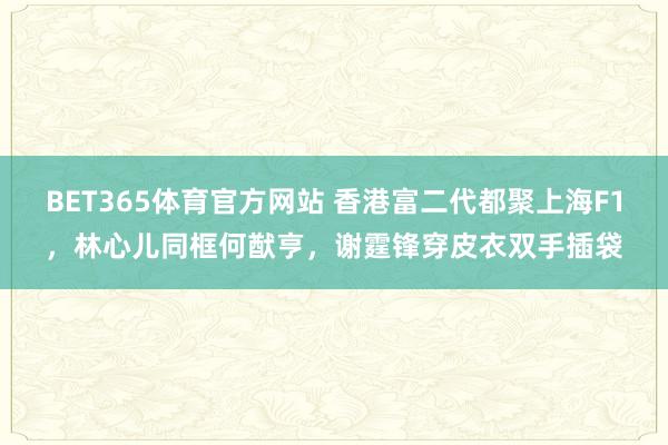 BET365体育官方网站 香港富二代都聚上海F1，林心儿同框何猷亨，谢霆锋穿皮衣双手插袋