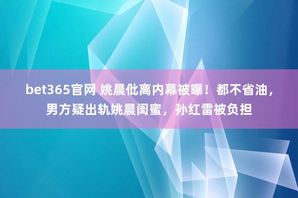 bet365官网 姚晨仳离内幕被曝！都不省油，男方疑出轨姚晨闺蜜，孙红雷被负担