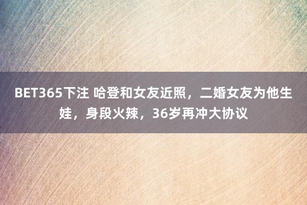 BET365下注 哈登和女友近照，二婚女友为他生娃，身段火辣，36岁再冲大协议