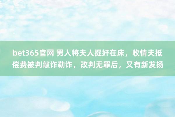 bet365官网 男人将夫人捉奸在床，收情夫抵偿费被判敲诈勒诈，改判无罪后，又有新发扬