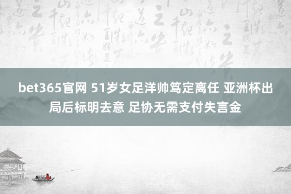 bet365官网 51岁女足洋帅笃定离任 亚洲杯出局后标明去意 足协无需支付失言金